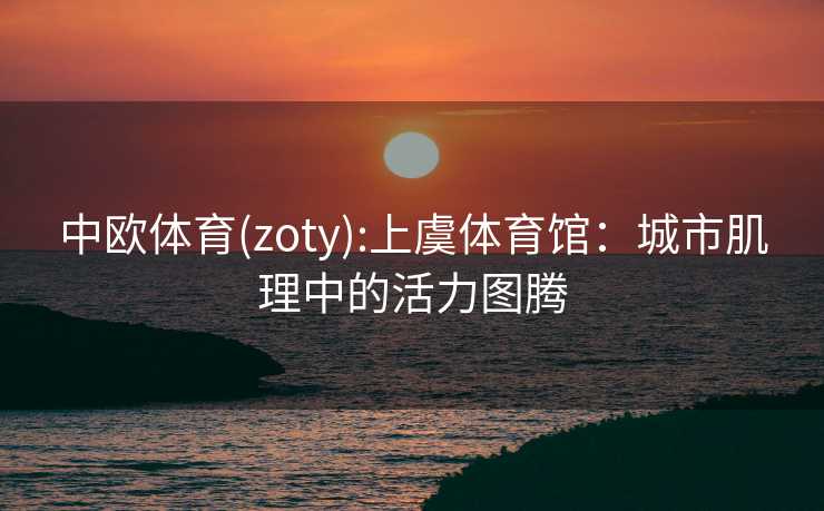 中欧体育(zoty):上虞体育馆：城市肌理中的活力图腾